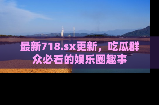 最新718.sx更新,吃瓜群众必看的娱乐圈趣事