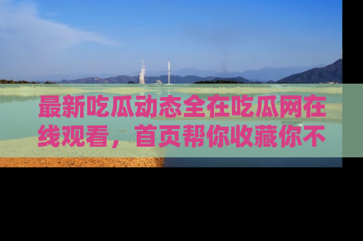 最新吃瓜动态全在吃瓜网在线观看,首页帮你收藏你不能错过的精彩!