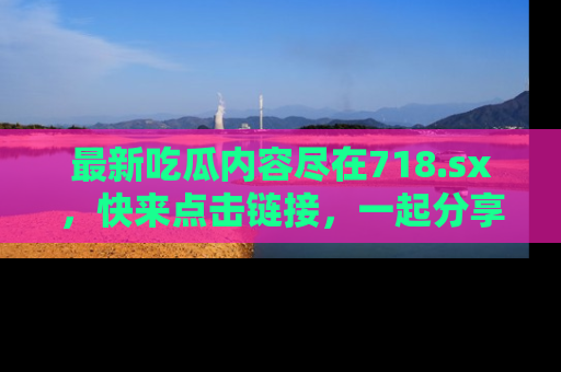 最新吃瓜内容尽在718.sx,快来点击链接,一起分享那些精彩瞬间!