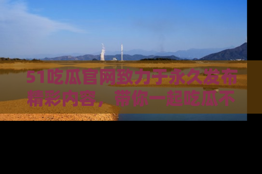 51吃瓜官网致力于永久发布精彩内容，带你一起吃瓜不停歇！