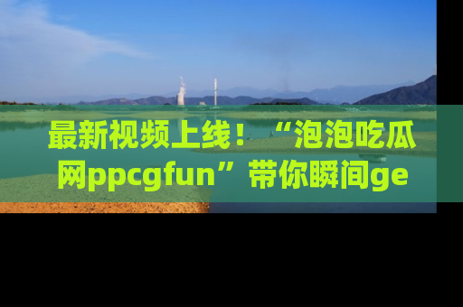 最新视频上线！“泡泡吃瓜网ppcgfun”带你瞬间get吃瓜圈的秘密