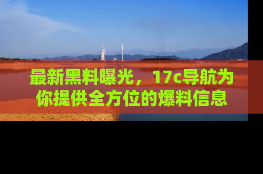 最新黑料曝光,17c导航为你提供全方位的爆料信息