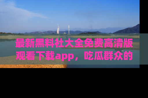 最新黑料社大全免费高清版观看下载app,吃瓜群众的必备神器