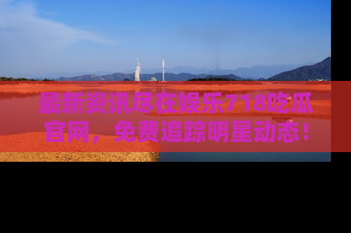 最新资讯尽在娱乐718吃瓜官网，免费追踪明星动态！