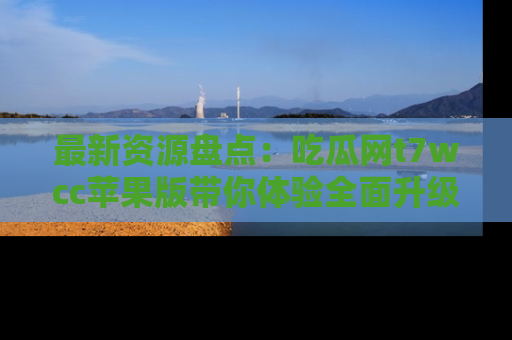 最新资源盘点：吃瓜网t7wcc苹果版带你体验全面升级