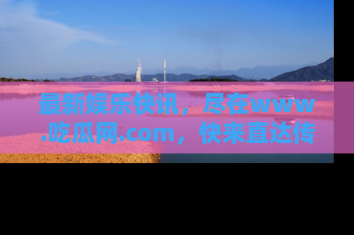 最新娱乐快讯，尽在www.吃瓜网.com，快来直达传送门收获惊喜吧！