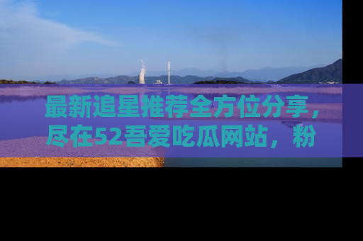 最新追星推荐全方位分享，尽在52吾爱吃瓜网站，粉丝必看